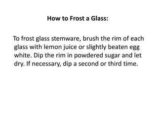 How to Frost a Glass:

To frost glass stemware, brush the rim of each
glass with lemon juice or slightly beaten egg
white. Dip the rim in powdered sugar and let
dry. If necessary, dip a second or third time.
 
