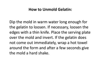 How to Unmold Gelatin:

Dip the mold in warm water long enough for
the gelatin to loosen. If necessary, loosen the
edges with a thin knife. Place the serving plate
over the mold and invert. If the gelatin does
not come out immediately, wrap a hot towel
around the form and after a few seconds give
the mold a hard shake.
 