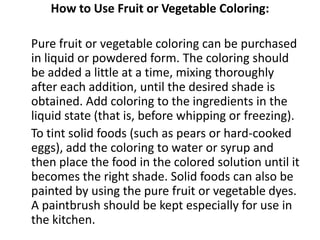 How to Use Fruit or Vegetable Coloring:

Pure fruit or vegetable coloring can be purchased
in liquid or powdered form. The coloring should
be added a little at a time, mixing thoroughly
after each addition, until the desired shade is
obtained. Add coloring to the ingredients in the
liquid state (that is, before whipping or freezing).
To tint solid foods (such as pears or hard-cooked
eggs), add the coloring to water or syrup and
then place the food in the colored solution until it
becomes the right shade. Solid foods can also be
painted by using the pure fruit or vegetable dyes.
A paintbrush should be kept especially for use in
the kitchen.
 