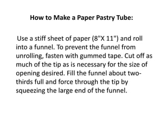 How to Make a Paper Pastry Tube:

 Use a stiff sheet of paper (8"X 11") and roll
into a funnel. To prevent the funnel from
unrolling, fasten with gummed tape. Cut off as
much of the tip as is necessary for the size of
opening desired. Fill the funnel about two-
thirds full and force through the tip by
squeezing the large end of the funnel.
 