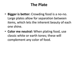 The Plate

• Bigger is better: Crowding food is a no-no.
  Large plates allow for separation between
  items, which lets the inherent beauty of each
  one shine.
• Color me neutral: When plating food, use
  classic white or earth tones; these will
  complement any color of food.
 