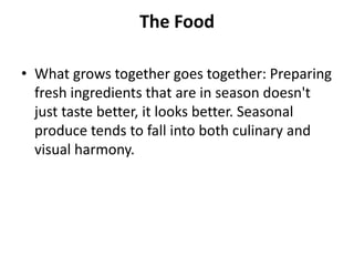 The Food

• What grows together goes together: Preparing
  fresh ingredients that are in season doesn't
  just taste better, it looks better. Seasonal
  produce tends to fall into both culinary and
  visual harmony.
 