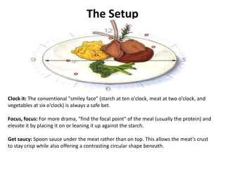 The Setup




Clock it: The conventional "smiley face" (starch at ten o'clock, meat at two o'clock, and
vegetables at six o'clock) is always a safe bet.

Focus, focus: For more drama, "find the focal point" of the meal (usually the protein) and
elevate it by placing it on or leaning it up against the starch.

Get saucy: Spoon sauce under the meat rather than on top. This allows the meat's crust
to stay crisp while also offering a contrasting circular shape beneath.
 