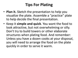 Tips For Plating
• Plan it. Sketch the presentation to help you
  visualize the plate. Assemble a "practice" plate
  to help decide the final presentation.
• Keep it simple and quick. You want the food to
  look attractive, but not overwhelming or silly.
  Don't try to build towers or other elaborate
  structures when plating food. And remember:
  Unless you have a dozen cooks at your disposal,
  you will need to arrange the food on the plate
  quickly in order to serve it warm.
 
