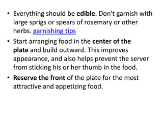 • Everything should be edible. Don't garnish with
  large sprigs or spears of rosemary or other
  herbs. garnishing tips
• Start arranging food in the center of the
  plate and build outward. This improves
  appearance, and also helps prevent the server
  from sticking his or her thumb in the food.
• Reserve the front of the plate for the most
  attractive and appetizing food.
 