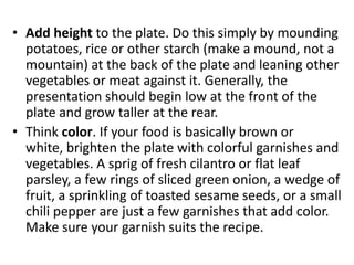 • Add height to the plate. Do this simply by mounding
  potatoes, rice or other starch (make a mound, not a
  mountain) at the back of the plate and leaning other
  vegetables or meat against it. Generally, the
  presentation should begin low at the front of the
  plate and grow taller at the rear.
• Think color. If your food is basically brown or
  white, brighten the plate with colorful garnishes and
  vegetables. A sprig of fresh cilantro or flat leaf
  parsley, a few rings of sliced green onion, a wedge of
  fruit, a sprinkling of toasted sesame seeds, or a small
  chili pepper are just a few garnishes that add color.
  Make sure your garnish suits the recipe.
 