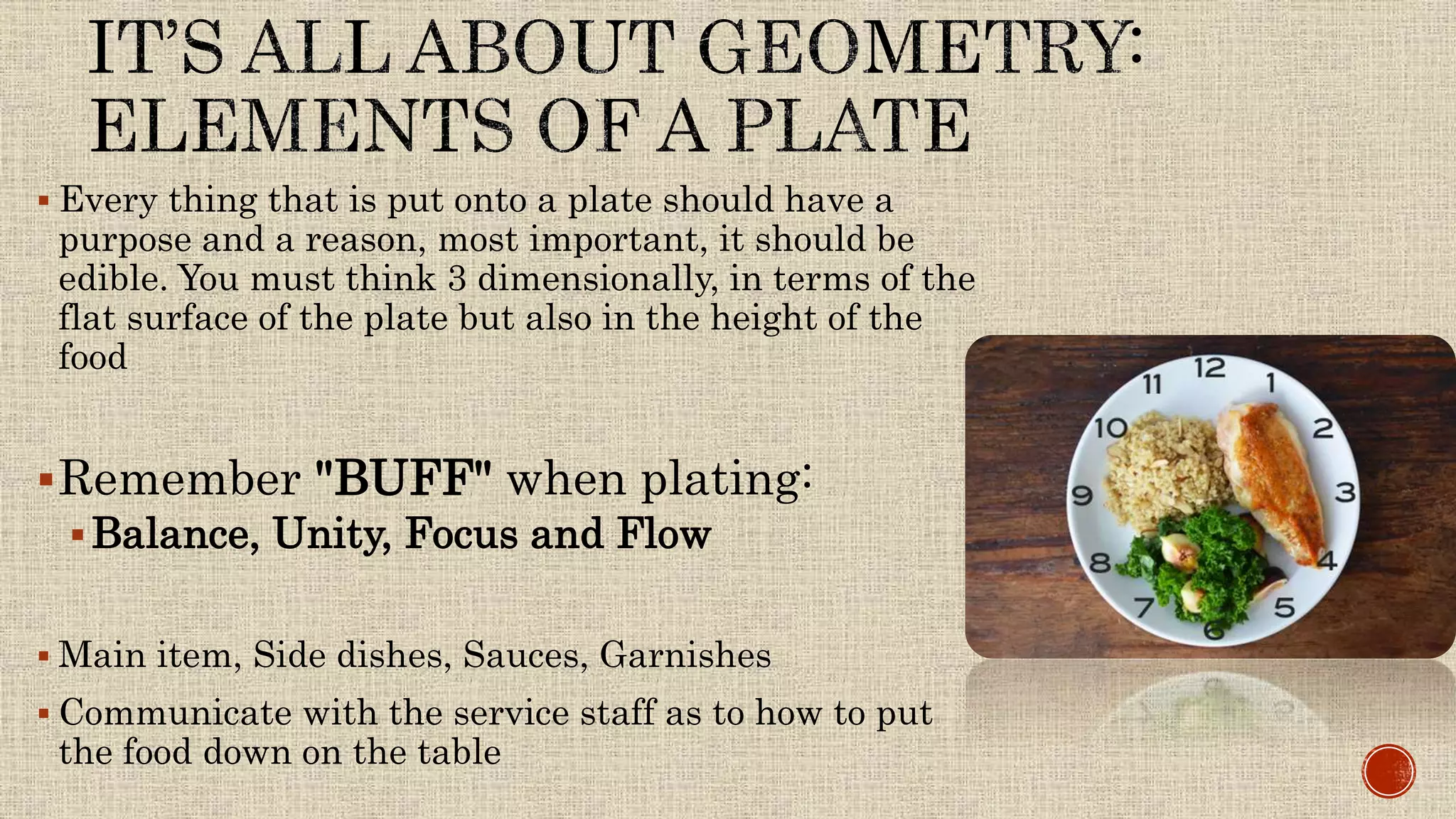  Every thing that is put onto a plate should have a
purpose and a reason, most important, it should be
edible. You must think 3 dimensionally, in terms of the
flat surface of the plate but also in the height of the
food
Remember "BUFF" when plating:
Balance, Unity, Focus and Flow
 Main item, Side dishes, Sauces, Garnishes
 Communicate with the service staff as to how to put
the food down on the table
 