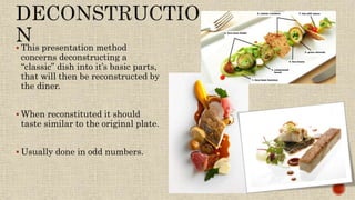  This presentation method
concerns deconstructing a
“classic” dish into it’s basic parts,
that will then be reconstructed by
the diner.
 When reconstituted it should
taste similar to the original plate.
 Usually done in odd numbers.
 