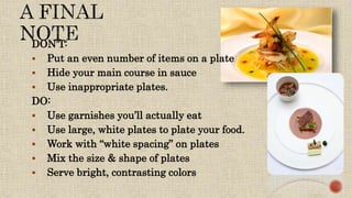 DON’T:
 Put an even number of items on a plate
 Hide your main course in sauce
 Use inappropriate plates.
DO:
 Use garnishes you’ll actually eat
 Use large, white plates to plate your food.
 Work with “white spacing” on plates
 Mix the size & shape of plates
 Serve bright, contrasting colors
 