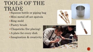 Squeeze bottle or piping bag
Mini metal off set spatula
Ring mold
Pastry brush
Chopsticks (for placing)
A plate for every dish
Imagination & creativity
 