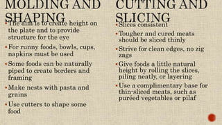 The aim is to create height on
the plate and to provide
structure for the eye
For runny foods, bowls, cups,
napkins must be used
Some foods can be naturally
piped to create borders and
framing
Make nests with pasta and
grains
Use cutters to shape some
food
Slices consistent
Tougher and cured meats
should be sliced thinly
Strive for clean edges, no zig
zags
Give foods a little natural
height by rolling the slices,
piling neatly, or layering
Use a complimentary base for
thin-sliced meats, such as
puréed vegetables or pilaf
 