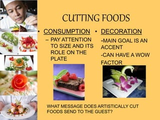 CUTTING FOODS
• CONSUMPTION
– PAY ATTENTION
TO SIZE AND ITS
ROLE ON THE
PLATE
• DECORATION
-MAIN GOAL IS AN
ACCENT
-CAN HAVE A WOW
FACTOR
WHAT MESSAGE DOES ARTISTICALLY CUT
FOODS SEND TO THE GUEST?
 