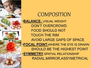 COMPOSITION
•BALANCE- VISUAL WEIGHT
DON’T OVERCROWD
FOOD SHOULD NOT
TOUCH THE RIM
AVOID LARGE GAPS OF SPACE
•FOCAL POINT-WHERE THE EYE IS DRAWN
SHOULD BE THE HIGHEST POINT
•SYMMETRY-SPATIAL RELATIONSHIP
RADIAL,MIRROR,ASSYMETRICAL
 