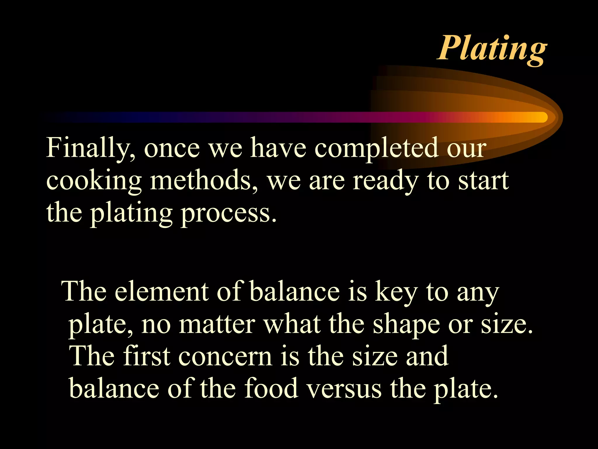 Plating
Finally, once we have completed our
cooking methods, we are ready to start
the plating process.
The element of balance is key to any
plate, no matter what the shape or size.
The first concern is the size and
balance of the food versus the plate.
 
