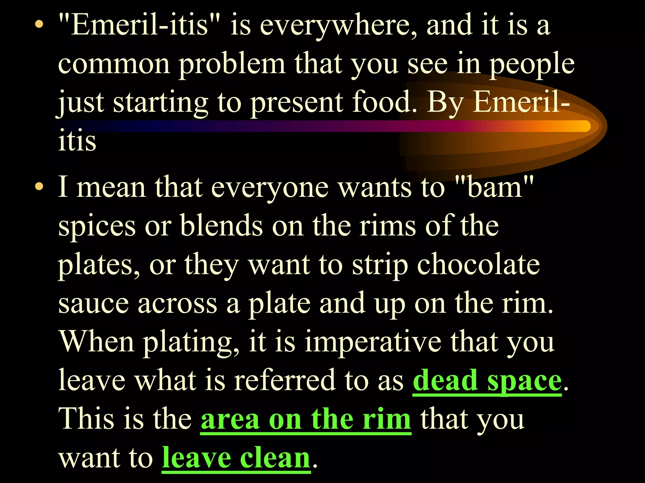 • "Emeril-itis" is everywhere, and it is a
common problem that you see in people
just starting to present food. By Emeril-
itis
• I mean that everyone wants to "bam"
spices or blends on the rims of the
plates, or they want to strip chocolate
sauce across a plate and up on the rim.
When plating, it is imperative that you
leave what is referred to as dead space.
This is the area on the rim that you
want to leave clean.
 