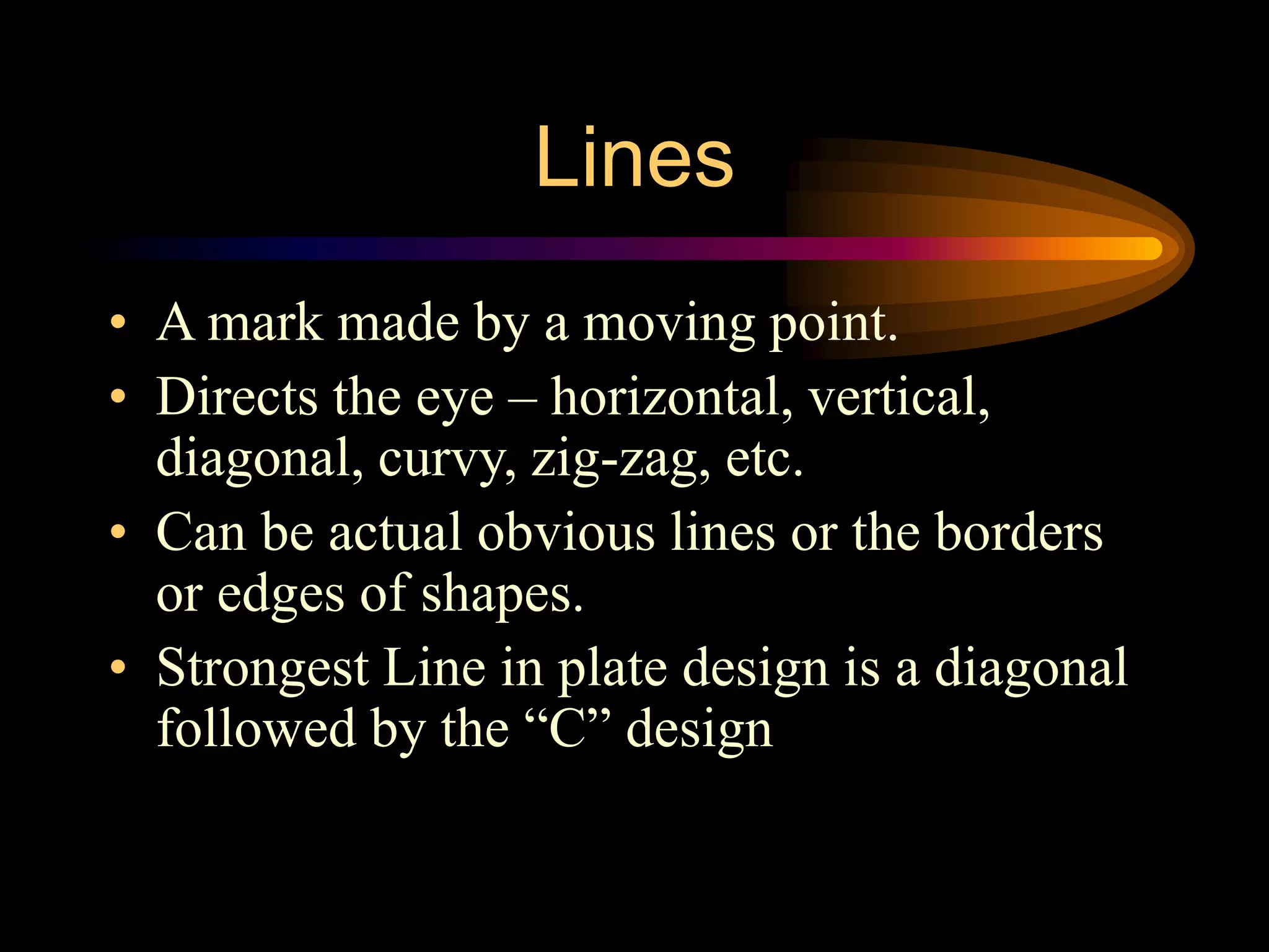 Lines
• A mark made by a moving point.
• Directs the eye – horizontal, vertical,
diagonal, curvy, zig-zag, etc.
• Can be actual obvious lines or the borders
or edges of shapes.
• Strongest Line in plate design is a diagonal
followed by the “C” design
 