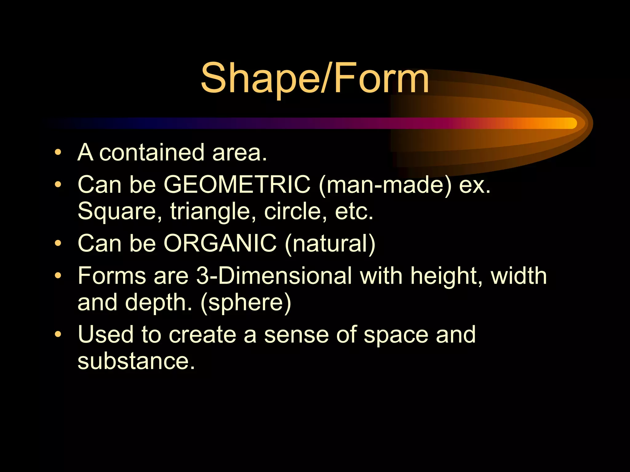 Shape/Form
• A contained area.
• Can be GEOMETRIC (man-made) ex.
Square, triangle, circle, etc.
• Can be ORGANIC (natural)
• Forms are 3-Dimensional with height, width
and depth. (sphere)
• Used to create a sense of space and
substance.
 