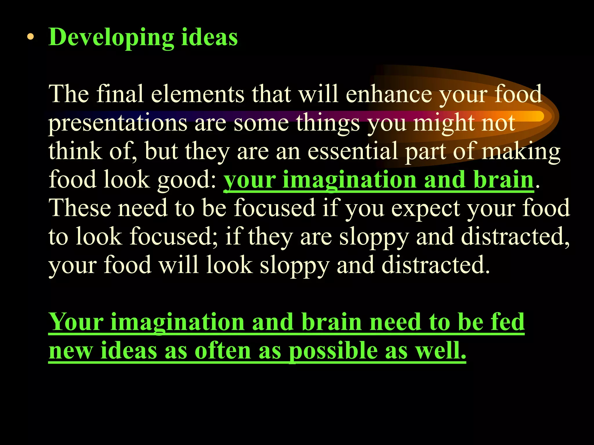 • Developing ideas
The final elements that will enhance your food
presentations are some things you might not
think of, but they are an essential part of making
food look good: your imagination and brain.
These need to be focused if you expect your food
to look focused; if they are sloppy and distracted,
your food will look sloppy and distracted.
Your imagination and brain need to be fed
new ideas as often as possible as well.
 