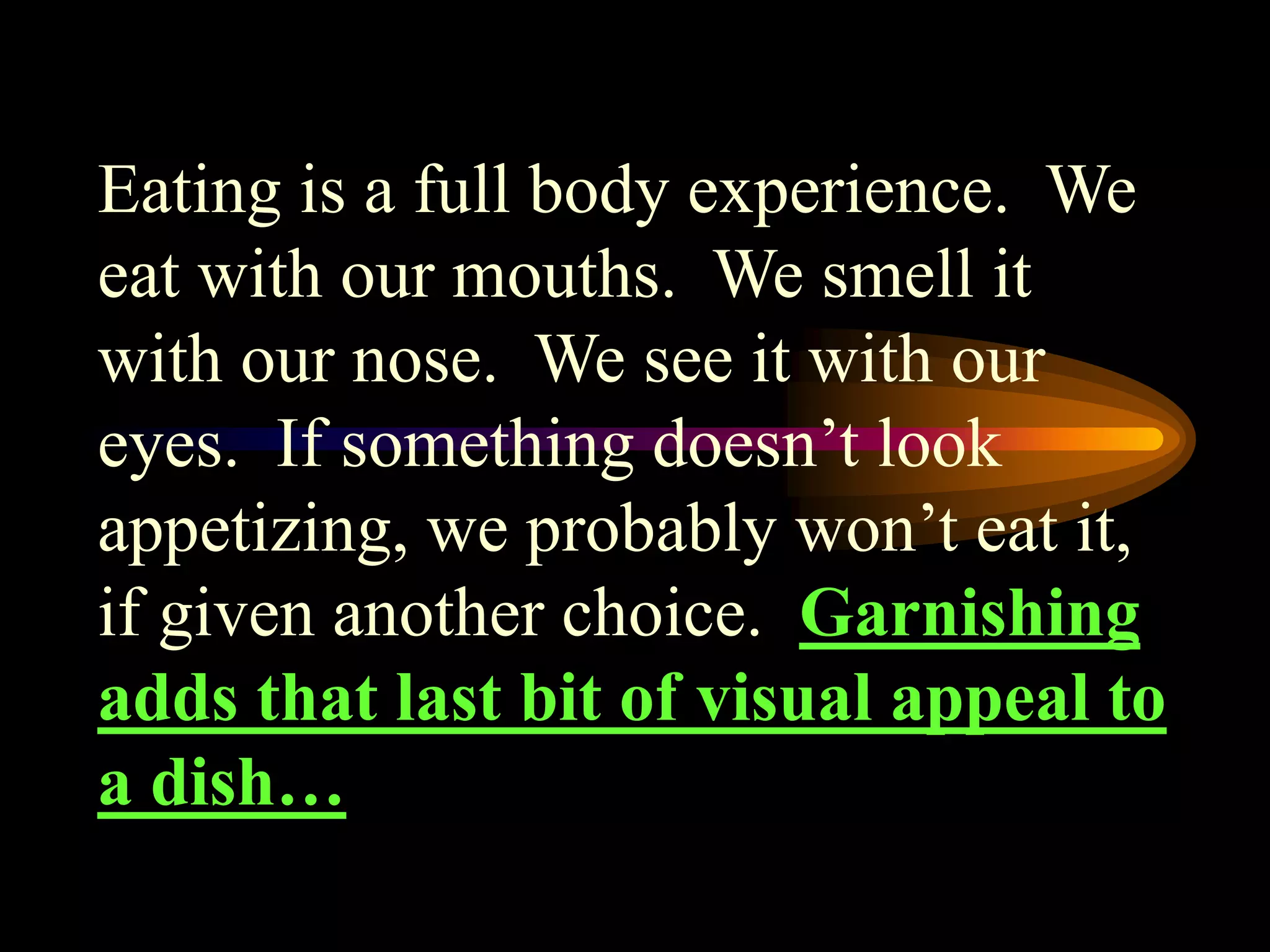 Eating is a full body experience. We
eat with our mouths. We smell it
with our nose. We see it with our
eyes. If something doesn’t look
appetizing, we probably won’t eat it,
if given another choice. Garnishing
adds that last bit of visual appeal to
a dish…
 