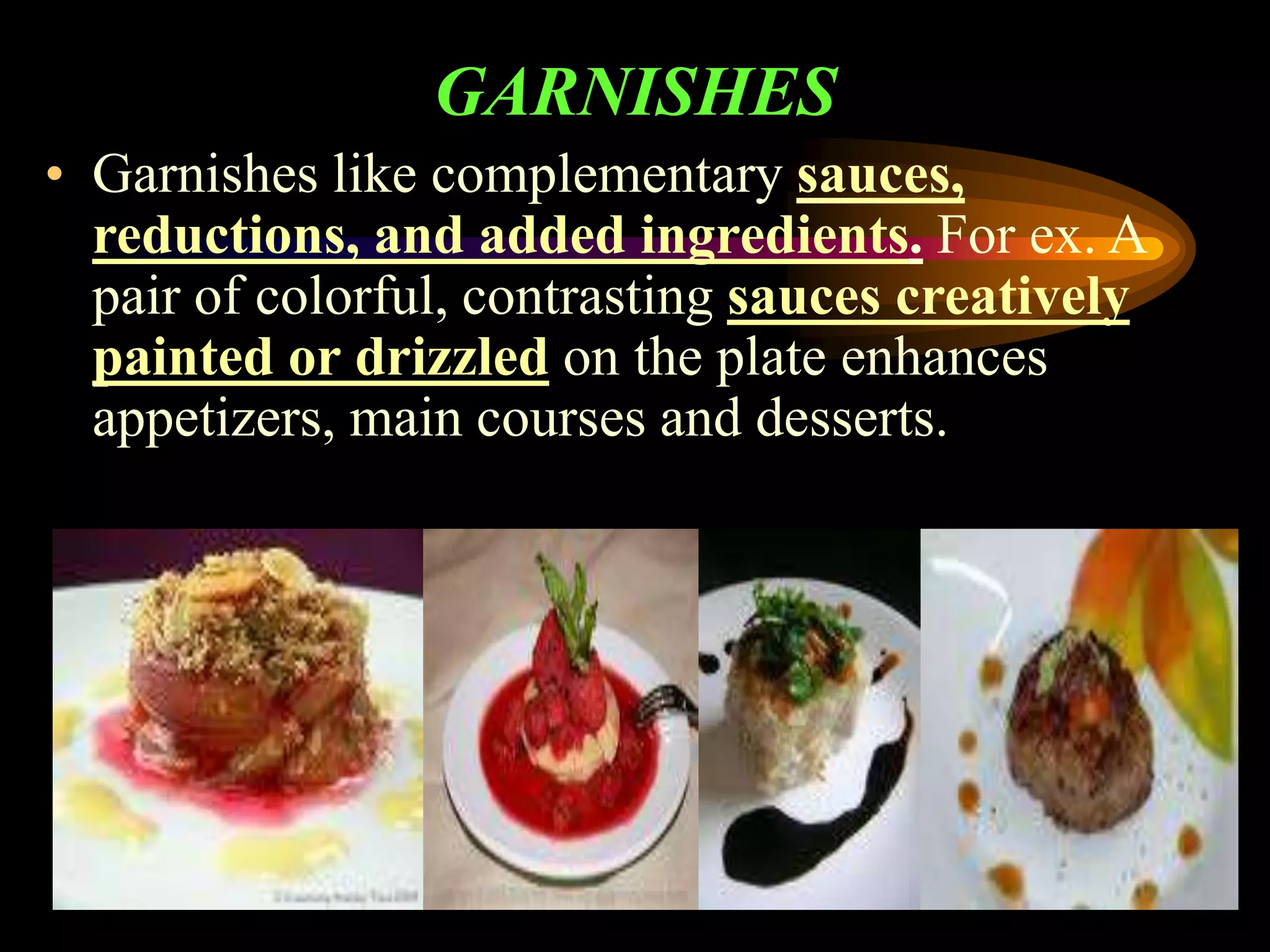 GARNISHES
• Garnishes like complementary sauces,
reductions, and added ingredients. For ex. A
pair of colorful, contrasting sauces creatively
painted or drizzled on the plate enhances
appetizers, main courses and desserts.
 