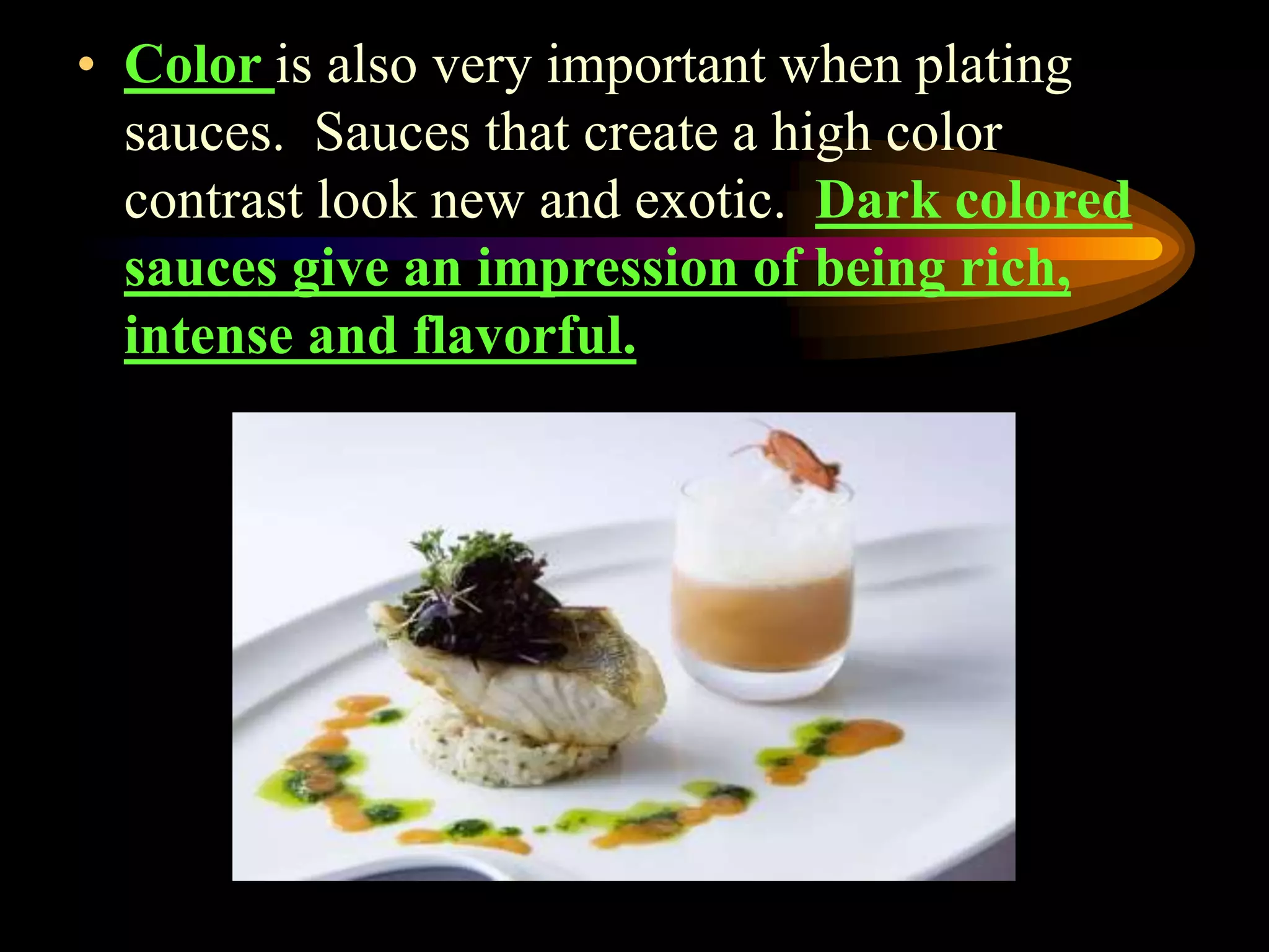 • Color is also very important when plating
sauces. Sauces that create a high color
contrast look new and exotic. Dark colored
sauces give an impression of being rich,
intense and flavorful.
 