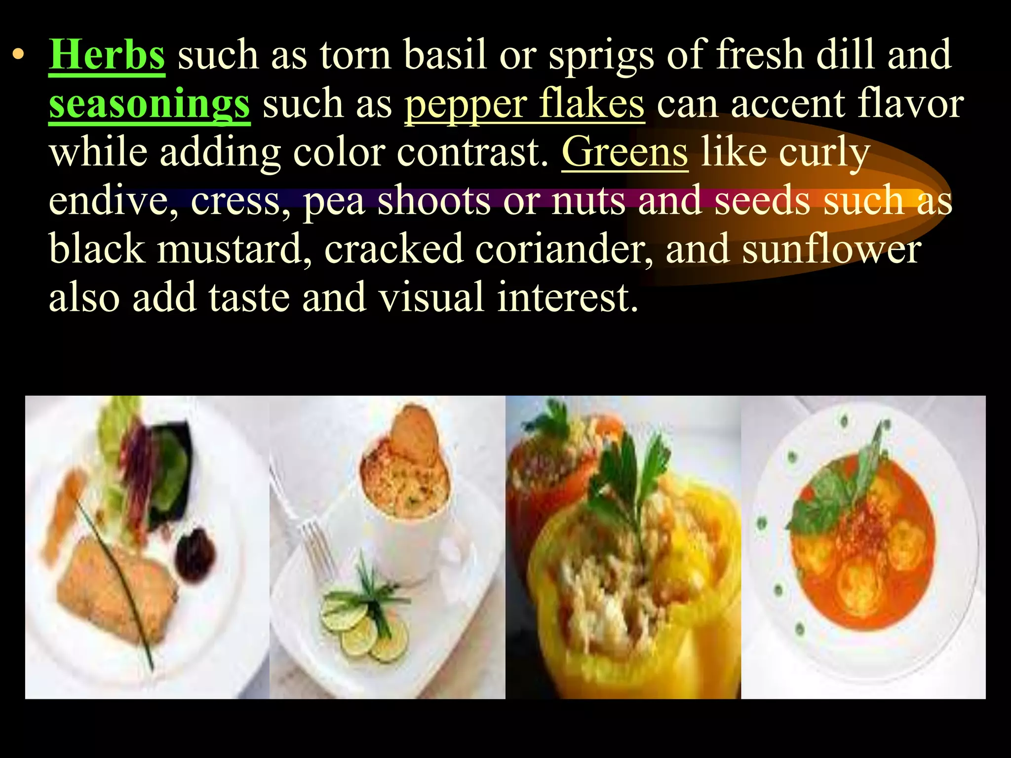 • Herbs such as torn basil or sprigs of fresh dill and
seasonings such as pepper flakes can accent flavor
while adding color contrast. Greens like curly
endive, cress, pea shoots or nuts and seeds such as
black mustard, cracked coriander, and sunflower
also add taste and visual interest.
 