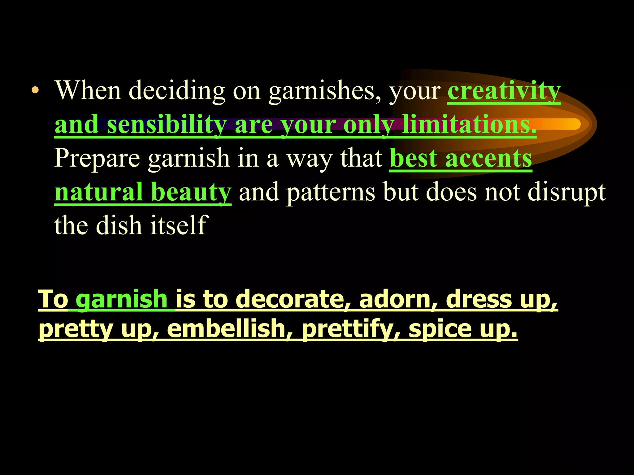 • When deciding on garnishes, your creativity
and sensibility are your only limitations.
Prepare garnish in a way that best accents
natural beauty and patterns but does not disrupt
the dish itself
To garnish is to decorate, adorn, dress up,
pretty up, embellish, prettify, spice up.
 