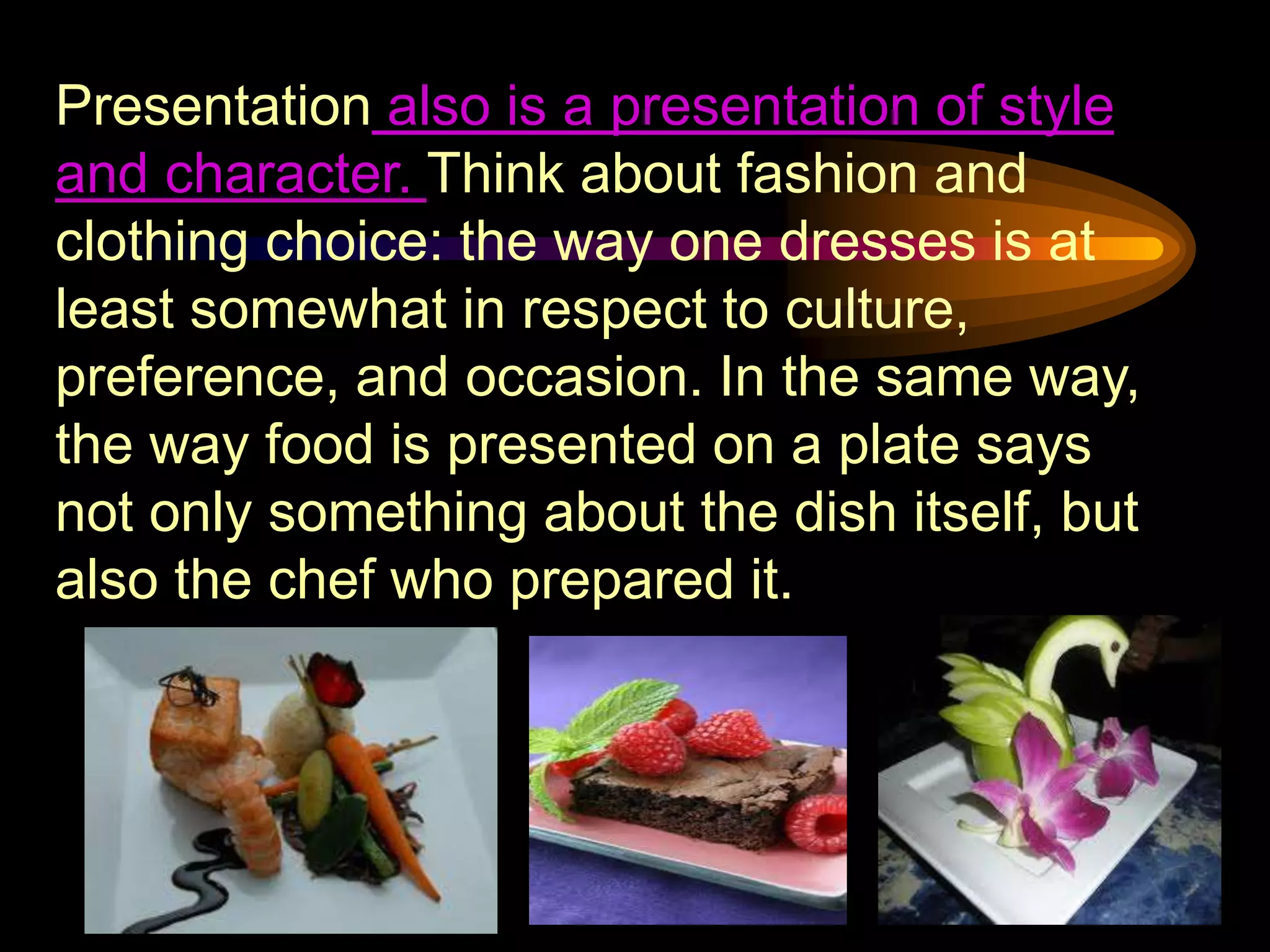 Presentation also is a presentation of style
and character. Think about fashion and
clothing choice: the way one dresses is at
least somewhat in respect to culture,
preference, and occasion. In the same way,
the way food is presented on a plate says
not only something about the dish itself, but
also the chef who prepared it.
 