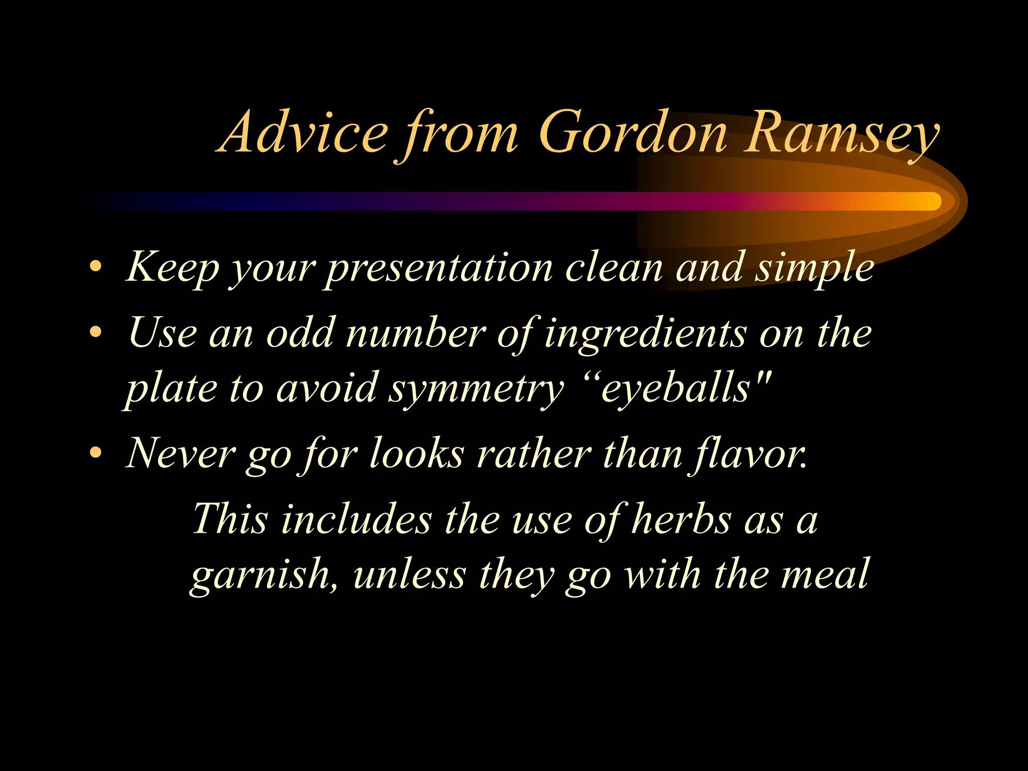 Advice from Gordon Ramsey
• Keep your presentation clean and simple
• Use an odd number of ingredients on the
plate to avoid symmetry “eyeballs"
• Never go for looks rather than flavor.
This includes the use of herbs as a
garnish, unless they go with the meal
 