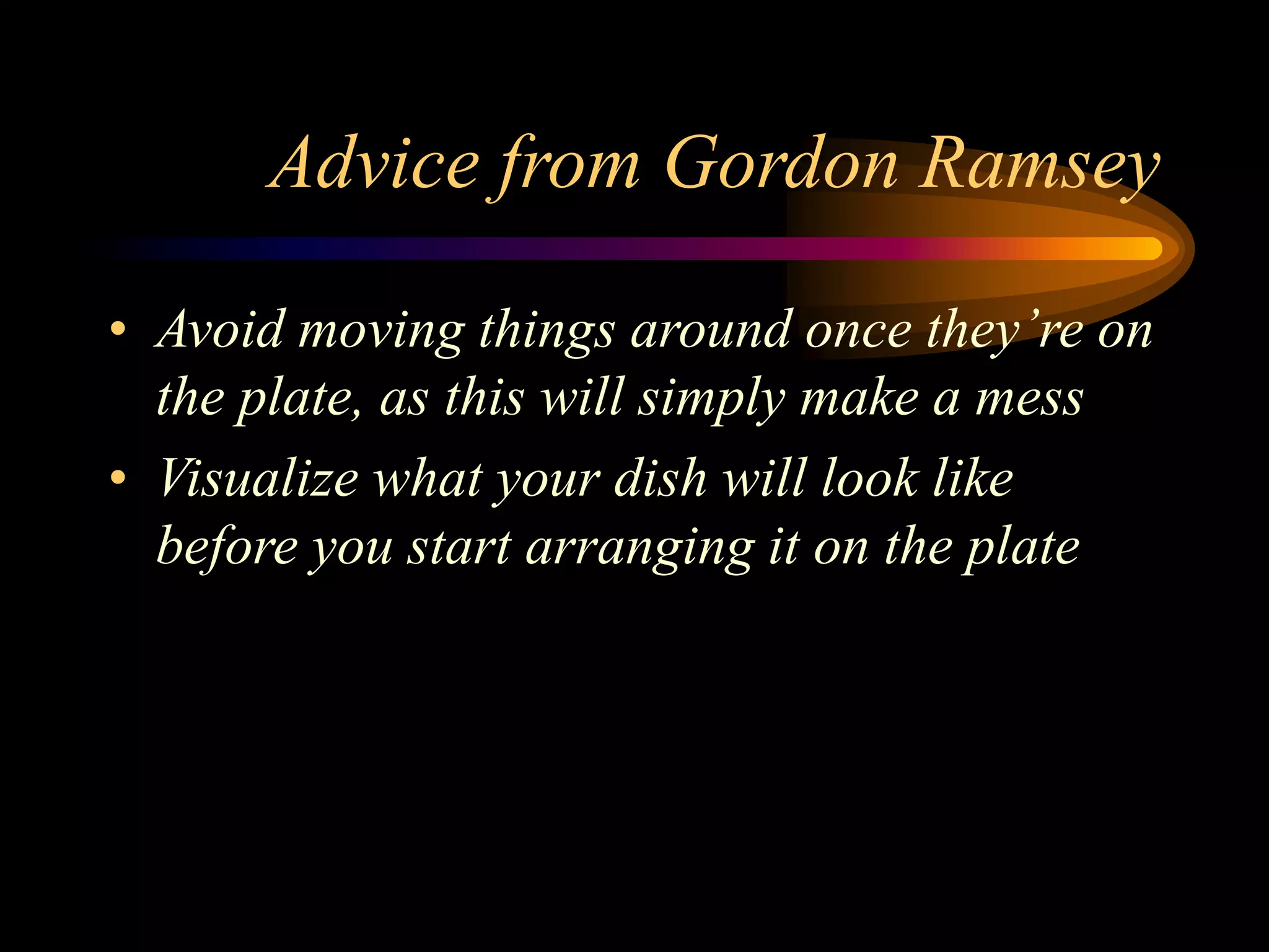 Advice from Gordon Ramsey
• Avoid moving things around once they’re on
the plate, as this will simply make a mess
• Visualize what your dish will look like
before you start arranging it on the plate
 