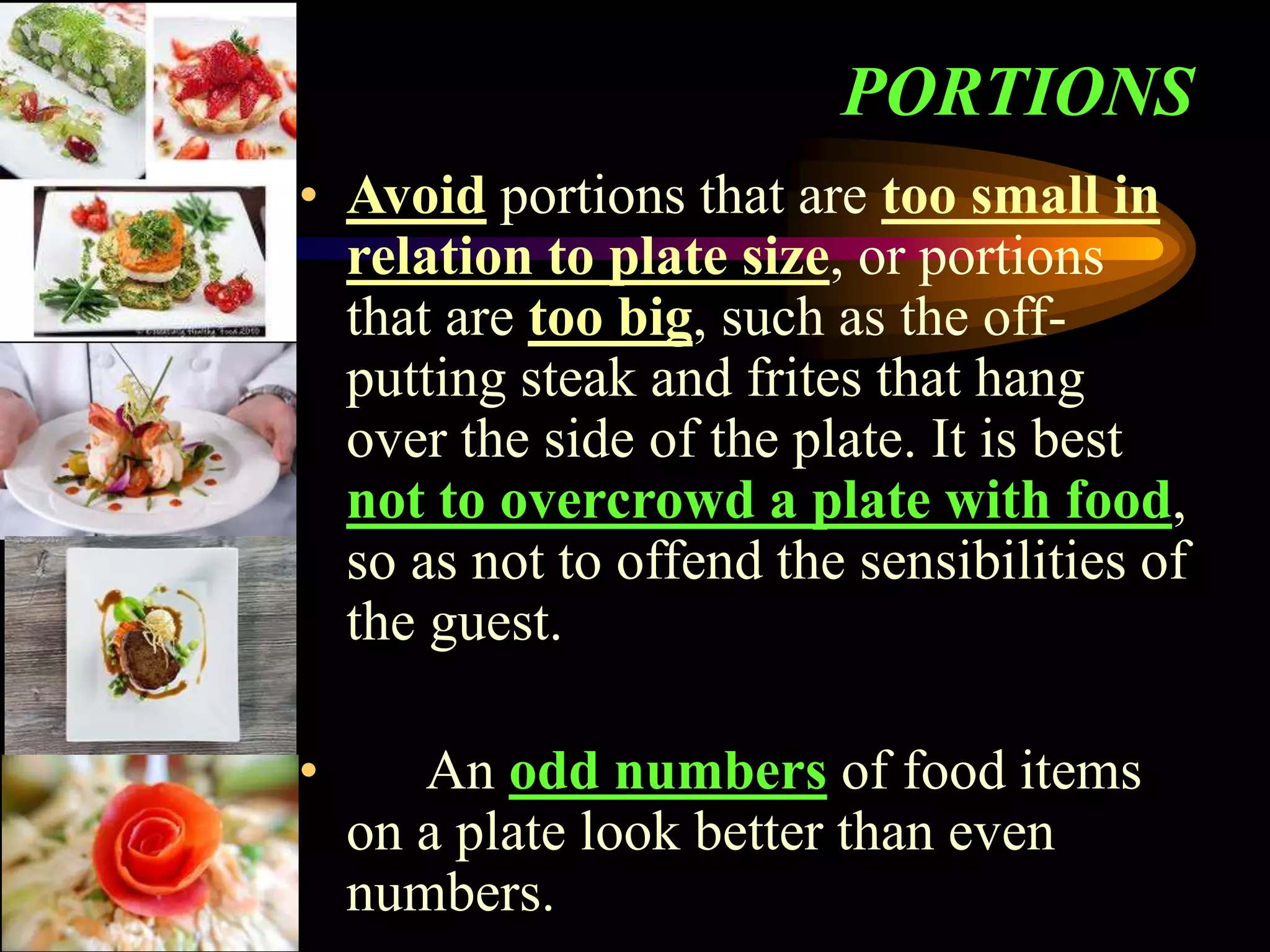 PORTIONS
• Avoid portions that are too small in
relation to plate size, or portions
that are too big, such as the off-
putting steak and frites that hang
over the side of the plate. It is best
not to overcrowd a plate with food,
so as not to offend the sensibilities of
the guest.
• An odd numbers of food items
on a plate look better than even
numbers.
 