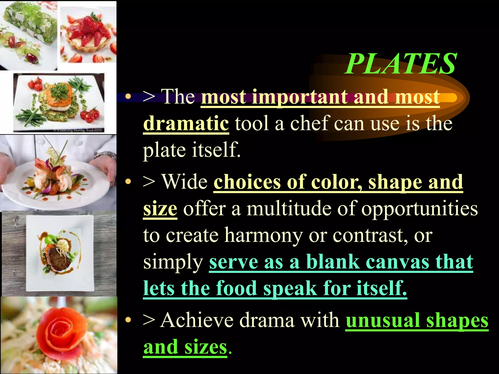 PLATES
• > The most important and most
dramatic tool a chef can use is the
plate itself.
• > Wide choices of color, shape and
size offer a multitude of opportunities
to create harmony or contrast, or
simply serve as a blank canvas that
lets the food speak for itself.
• > Achieve drama with unusual shapes
and sizes.
 