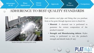 ADHERENCE TO BEST QUALITY STANDARDS
Each stainless steel pipe and fitting that you purchase
from us has gone through rigorous tests to check for:
• Material: A chemical test is performed to
guarantee the correct composition of the
product’s material
• Strength and Manufacturing defects: Hydro
testing is performed to test the product’s
strength and identify leaks (if any)
Global
Trends
Water
Applications
Advantages
Of SS
Our
Products
ComparisonApprovals
Stainless Steel pipes undergoing hydro testing
 