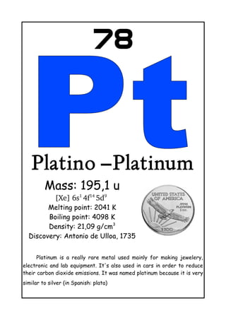 78
Platino –Platinum
Mass: 195,1 u
[Xe] 6s1 
4f14 
5d9
 
Melting point: 2041 K
Boiling point: 4098 K
Density: 21,09 g/cm3
Discovery: Antonio de Ulloa, 1735
Platinum is a really rare metal used mainly for making jewelery,
electronic and lab equipment. It's also used in cars in order to reduce
their carbon dioxide emissions. It was named platinum because it is very
similar to silver (in Spanish: plata)
 