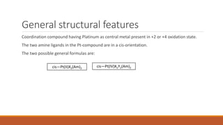 General structural features
Coordination compound having Platinum as central metal present in +2 or +4 oxidation state.
The two amine ligands in the Pt-compound are in a cis-orientation.
The two possible general formulas are:
cis—Pt(II)X2(Am)2
cis—Pt(IV)X2Y2(Am)2
 