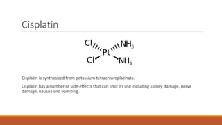 Cisplatin
Cisplatin is synthesized from potassium tetrachloroplatinate.
Cisplatin has a number of side-effects that can limit its use including kidney damage, nerve
damage, nausea and vomiting.
 