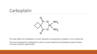 Carboplatin
The side effects of carboplatin is much reduced as compared to cisplatin, so it is preferred.
The main drawback of carboplatin is that it causes blood cell and platelet output of bone
marrow to reduce significantly.
 