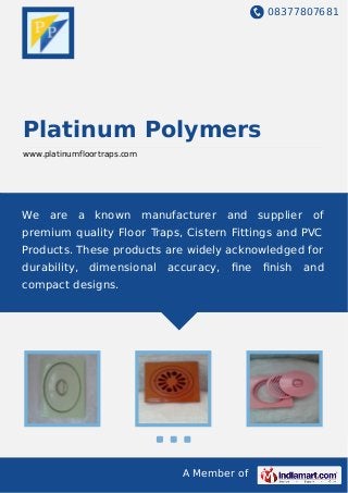 08377807681
A Member of
Platinum Polymers
www.platinumfloortraps.com
We are a known manufacturer and supplier of
premium quality Floor Traps, Cistern Fittings and PVC
Products. These products are widely acknowledged for
durability, dimensional accuracy, ﬁne ﬁnish and
compact designs.
 