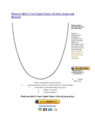 Platinum 950 0.7-mm Cable Chain (18 Inch) review and
discount
Platinum 950 0.7-
mm Cable Chain (18
Inch) description
Maximum
elegance and
versatility is
combined in this
striking necklace.
platinum is
exquisitely formed
into a cable chain.
A perfect piece for
every day wear.
User reviews for
Platinum 950 0.7-
mm Cable Chain
(18 Inch) -
Platinum 950 0.7-
mm Cable Chain (18
Inch) features
Classic
cable chain
makes a simple basic casual necklace
An essential piece by itself or combined with your favorite pendant
Comes with a comfortable spring ring closure
Weighs 1.5 gram(s)
Crafted in platinum
Platinum 950 0.7-mm Cable Chain (18 Inch) best price
 