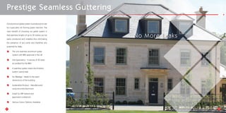 Prestige Seamless Guttering
Our aluminium gutter system is produced on site
by a specialist roll forming gutter machine. The
main benefit of choosing our gutter system is
that seamless lengths of up to 30 metres can be
easily produced and installed thus eliminating
the presence of any joints and therefore any
potential for leaks.
The only seamless aluminium gutter
system with BBA approval in the UK
Life Expectancy - In excess of 30 years
accredited by the BBA
A seamless gutter means the finished
system cannot leak
No Wastage - Made to the exact
dimensions of the building
Sustainable Product - Manufactured
using recycled aluminium
Install by ARP trained and
approved contractors
Various Colour Options Available
21 22
No More Leaks
 