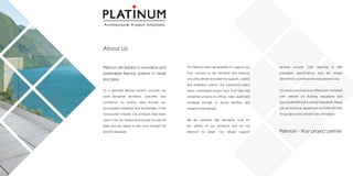Platinum are leaders in innovative and
sustainable framing systems in metal
and glass.
As a specialist glazing solution provider, we
work alongside architects, specifiers and
contractors by adding value through our
accumulated expertise and knowledge of the
construction industry. Our products have been
used in the UK, Ireland and Europe for over 50
years and are tested to the most stringent BS
and EN standards.
The Platinum team are available to support you
from concept to site handover and beyond,
including design and planning support, costing
and installation advice. Our experience spans
every conceivable project type from high end
residential projects to offices, retail, apartment
buildings through to leisure facilities and
transport interchanges.
We set ourselves high standards, both for
the quality of our products and for our
attention to detail. Our design support
services include: CAD drawings & NBS
equivalent specifications and are always
delivered in a professional and personal way.
All products and services offered are compliant
with relevant UK Building regulations and
appropriateBritish&EuropeanStandards.Please
call our technical department on 01924 601 044
for guidance and relevant test information.
Architectural Project Solutions
About Us
 