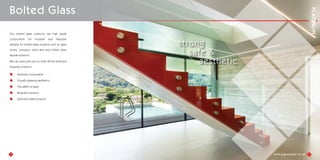 3
Our bolted glass solutions use high grade
components for modular and bespoke
designs for bolted glass projects such as glass
boxes, canopies, stairs atria and bolted glass
façade solutions.
We can work with you on both off the shelf and
bespoke solutions.
Modular components
Visually pleasing aesthetics
The safety of glass
Bespoke solutions
Specialist glass projects
Bolted Glass
strong
safe &
aesthetic
4
 
