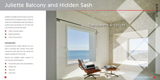7
Aesthetics and Saftey are the primary concern for
Juliette balconys and platinum have a number of
options from offset stainless steel point fixings to
welded tubes and brackets we will work with
your building to pick the best match.
Offset & bolted systems
Bracket assemblies
Clamp & post options
Concealed Sash
Complimenting the Juliette, Platinum can now
offer a concealed sash window which gives
minimal and clean lines from the outside and
useable ventilation from the inside.
Practical and workable Juliette solutions for
new build and retrofit projects.
Picture frame gives clean visual aesthetics
Hidden sash
Large sizes
Clear vision
Juliette Balcony and Hidden Sash
8
Transparent & Secure
 