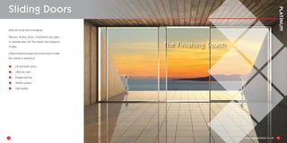 Ultra slim slider and minimalistic
Platinum Sliding doors compliment any patio
or veranda area with the beauty and elegance
of glass.
Lift and slide and super slim sliding doors create
the outside in ambience.
Lift and slide doors
Ultra slim sash
Elegant framing
Tested systems
High quality
9
Sliding Doors
10
The Finishing Touch
 