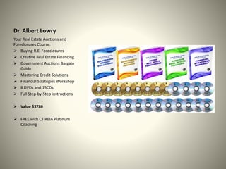 Dr. Albert Lowry
Your Real Estate Auctions and
Foreclosures Course:
 Buying R.E. Foreclosures
 Creative Real Estate Financing
 Government Auctions Bargain
Guide
 Mastering Credit Solutions
 Financial Strategies Workshop
 8 DVDs and 15CDs,
 Full Step-by-Step instructions
 Value $3786
 FREE with CT REIA Platinum
Coaching
 