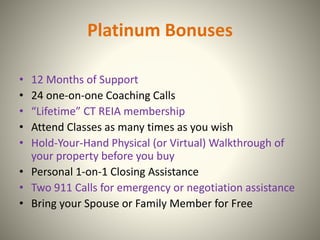 Platinum Bonuses
• 12 Months of Support
• 24 one-on-one Coaching Calls
• “Lifetime” CT REIA membership
• Attend Classes as many times as you wish
• Hold-Your-Hand Physical (or Virtual) Walkthrough of
your property before you buy
• Personal 1-on-1 Closing Assistance
• Two 911 Calls for emergency or negotiation assistance
• Bring your Spouse or Family Member for Free
 