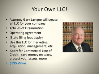 Your Own LLC!
• Attorney Gary Lavigne will create
an LLC for your company
• Articles of Organization
• Operating Agreement
• (State filing fees apply)
• Use this LLC for marketing,
acquisition, management, etc
• Apply for Commercial Line of
Credit, save money on taxes,
protect your assets, more
• $595 Value
 