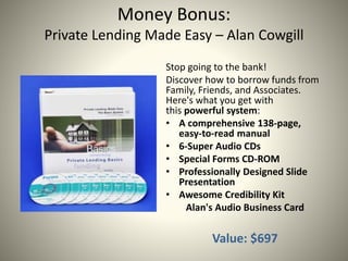 Money Bonus:
Private Lending Made Easy – Alan Cowgill
Stop going to the bank!
Discover how to borrow funds from
Family, Friends, and Associates.
Here's what you get with
this powerful system:
• A comprehensive 138-page,
easy-to-read manual
• 6-Super Audio CDs
• Special Forms CD-ROM
• Professionally Designed ݺߣ
Presentation
• Awesome Credibility Kit
Alan's Audio Business Card
Value: $697
 