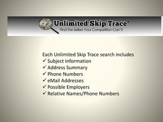 Each Unlimited Skip Trace search includes
 Subject Information
 Address Summary
 Phone Numbers
 eMail Addresses
 Possible Employers
 Relative Names/Phone Numbers
 