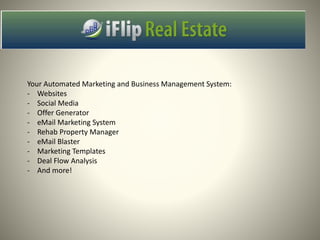 Your Automated Marketing and Business Management System:
- Websites
- Social Media
- Offer Generator
- eMail Marketing System
- Rehab Property Manager
- eMail Blaster
- Marketing Templates
- Deal Flow Analysis
- And more!
 